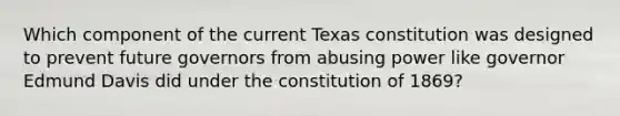 Which component of the current Texas constitution was designed to prevent future governors from abusing power like governor Edmund Davis did under the constitution of 1869?