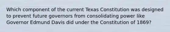 Which component of the current Texas Constitution was designed to prevent future governors from consolidating power like Governor Edmund Davis did under the Constitution of 1869?