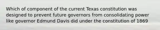 Which of component of the current Texas constitution was designed to prevent future governors from consolidating power like governor Edmund Davis did under the constitution of 1869