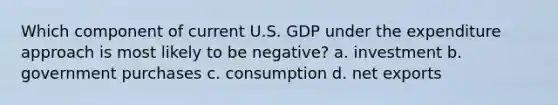 Which component of current U.S. GDP under the expenditure approach is most likely to be negative? a. investment b. government purchases c. consumption d. net exports