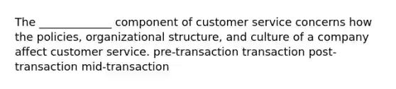 The _____________ component of customer service concerns how the policies, organizational structure, and culture of a company affect customer service. pre-transaction transaction post-transaction mid-transaction