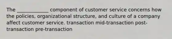 The _____________ component of customer service concerns how the policies, organizational structure, and culture of a company affect customer service. transaction mid-transaction post-transaction pre-transaction