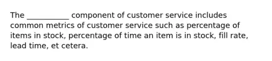 The ___________ component of customer service includes common metrics of customer service such as percentage of items in stock, percentage of time an item is in stock, fill rate, lead time, et cetera.