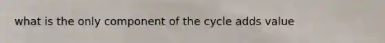 what is the only component of the cycle adds value