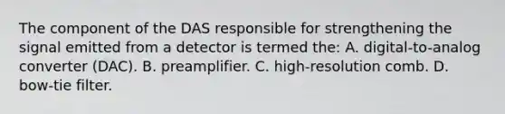 The component of the DAS responsible for strengthening the signal emitted from a detector is termed the: A. digital-to-analog converter (DAC). B. preamplifier. C. high-resolution comb. D. bow-tie filter.