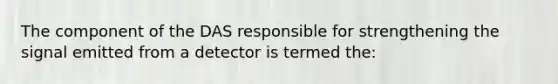 The component of the DAS responsible for strengthening the signal emitted from a detector is termed the: