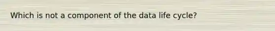 Which is not a component of the data life cycle?