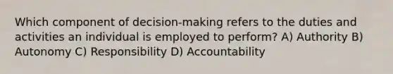 Which component of decision-making refers to the duties and activities an individual is employed to perform? A) Authority B) Autonomy C) Responsibility D) Accountability