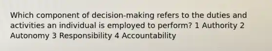 Which component of decision-making refers to the duties and activities an individual is employed to perform? 1 Authority 2 Autonomy 3 Responsibility 4 Accountability