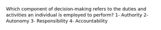 Which component of decision-making refers to the duties and activities an individual is employed to perform? 1- Authority 2- Autonomy 3- Responsibility 4- Accountability