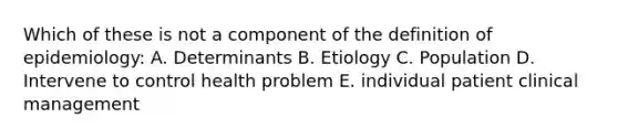 Which of these is not a component of the definition of epidemiology: A. Determinants B. Etiology C. Population D. Intervene to control health problem E. individual patient clinical management