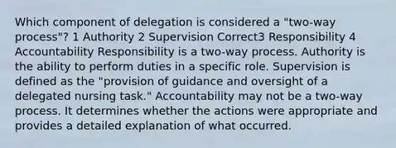 Which component of delegation is considered a "two-way process"? 1 Authority 2 Supervision Correct3 Responsibility 4 Accountability Responsibility is a two-way process. Authority is the ability to perform duties in a specific role. Supervision is defined as the "provision of guidance and oversight of a delegated nursing task." Accountability may not be a two-way process. It determines whether the actions were appropriate and provides a detailed explanation of what occurred.