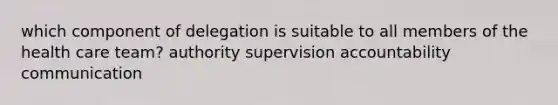 which component of delegation is suitable to all members of the health care team? authority supervision accountability communication