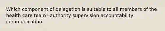 Which component of delegation is suitable to all members of the health care team? authority supervision accountability communication