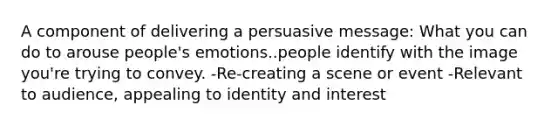 A component of delivering a persuasive message: What you can do to arouse people's emotions..people identify with the image you're trying to convey. -Re-creating a scene or event -Relevant to audience, appealing to identity and interest