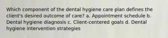 Which component of the dental hygiene care plan defines the client's desired outcome of care? a. Appointment schedule b. Dental hygiene diagnosis c. Client-centered goals d. Dental hygiene intervention strategies