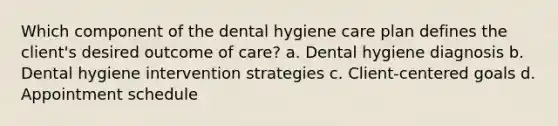 Which component of the dental hygiene care plan defines the client's desired outcome of care? a. Dental hygiene diagnosis b. Dental hygiene intervention strategies c. Client-centered goals d. Appointment schedule