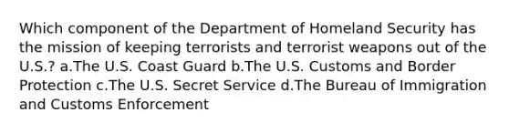 Which component of the Department of Homeland Security has the mission of keeping terrorists and terrorist weapons out of the U.S.? a.The U.S. Coast Guard b.The U.S. Customs and Border Protection c.The U.S. Secret Service d.The Bureau of Immigration and Customs Enforcement