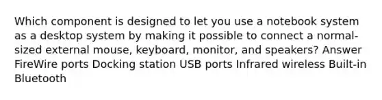 Which component is designed to let you use a notebook system as a desktop system by making it possible to connect a normal-sized external mouse, keyboard, monitor, and speakers? Answer FireWire ports Docking station USB ports Infrared wireless Built-in Bluetooth