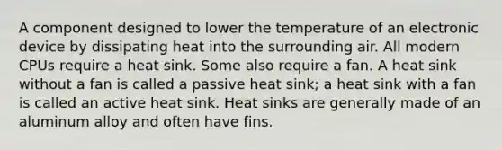 A component designed to lower the temperature of an electronic device by dissipating heat into the surrounding air. All modern CPUs require a heat sink. Some also require a fan. A heat sink without a fan is called a passive heat sink; a heat sink with a fan is called an active heat sink. Heat sinks are generally made of an aluminum alloy and often have fins.