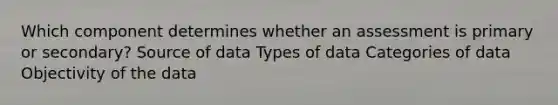 Which component determines whether an assessment is primary or secondary? Source of data Types of data Categories of data Objectivity of the data