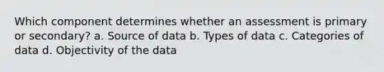 Which component determines whether an assessment is primary or secondary? a. Source of data b. Types of data c. Categories of data d. Objectivity of the data