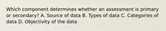 Which component determines whether an assessment is primary or secondary? A. Source of data B. Types of data C. Categories of data D. Objectivity of the data