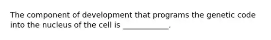 The component of development that programs the genetic code into the nucleus of the cell is ____________.