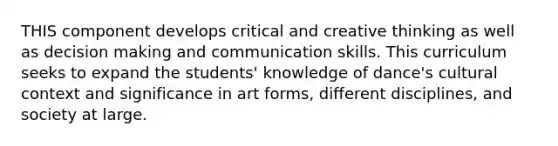 THIS component develops critical and creative thinking as well as decision making and communication skills. This curriculum seeks to expand the students' knowledge of dance's cultural context and significance in art forms, different disciplines, and society at large.