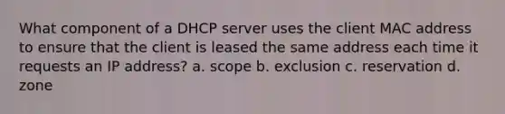 What component of a DHCP server uses the client MAC address to ensure that the client is leased the same address each time it requests an IP address? a. scope b. exclusion c. reservation d. zone