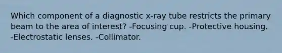 Which component of a diagnostic x-ray tube restricts the primary beam to the area of interest? -Focusing cup. -Protective housing. -Electrostatic lenses. -Collimator.