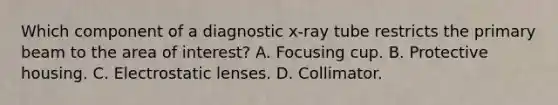 Which component of a diagnostic x-ray tube restricts the primary beam to the area of interest? A. Focusing cup. B. Protective housing. C. Electrostatic lenses. D. Collimator.