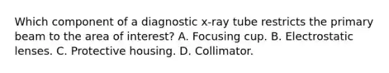 Which component of a diagnostic x-ray tube restricts the primary beam to the area of interest? A. Focusing cup. B. Electrostatic lenses. C. Protective housing. D. Collimator.