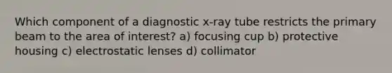 Which component of a diagnostic x-ray tube restricts the primary beam to the area of interest? a) focusing cup b) protective housing c) electrostatic lenses d) collimator