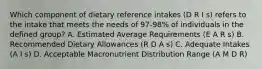 Which component of dietary reference intakes (D R I s) refers to the intake that meets the needs of 97-98% of individuals in the defined group? A. Estimated Average Requirements (E A R s) B. Recommended Dietary Allowances (R D A s) C. Adequate Intakes (A I s) D. Acceptable Macronutrient Distribution Range (A M D R)