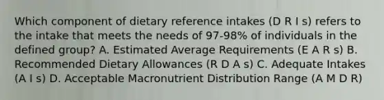 Which component of dietary reference intakes (D R I s) refers to the intake that meets the needs of 97-98% of individuals in the defined group? A. Estimated Average Requirements (E A R s) B. Recommended Dietary Allowances (R D A s) C. Adequate Intakes (A I s) D. Acceptable Macronutrient Distribution Range (A M D R)