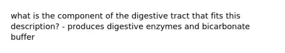 what is the component of the digestive tract that fits this description? - produces digestive enzymes and bicarbonate buffer