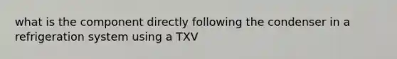 what is the component directly following the condenser in a refrigeration system using a TXV