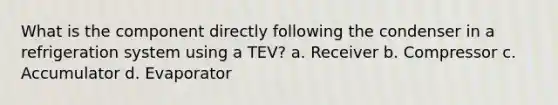 What is the component directly following the condenser in a refrigeration system using a TEV? a. Receiver b. Compressor c. Accumulator d. Evaporator