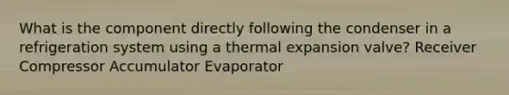 What is the component directly following the condenser in a refrigeration system using a thermal expansion valve? Receiver Compressor Accumulator Evaporator