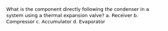 What is the component directly following the condenser in a system using a thermal expansion valve? a. Receiver b. Compressor c. Accumulator d. Evaporator