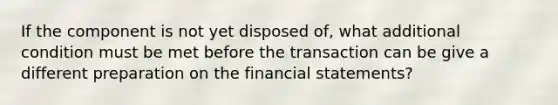 If the component is not yet disposed of, what additional condition must be met before the transaction can be give a different preparation on the financial statements?