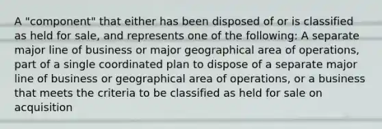 A "component" that either has been disposed of or is classified as held for sale, and represents one of the following: A separate major line of business or major geographical area of operations, part of a single coordinated plan to dispose of a separate major line of business or geographical area of operations, or a business that meets the criteria to be classified as held for sale on acquisition