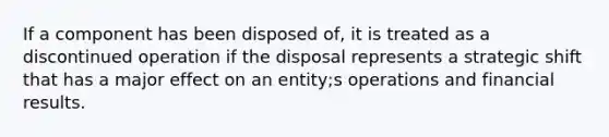 If a component has been disposed of, it is treated as a discontinued operation if the disposal represents a strategic shift that has a major effect on an entity;s operations and financial results.