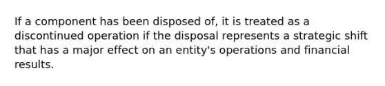 If a component has been disposed of, it is treated as a discontinued operation if the disposal represents a strategic shift that has a major effect on an entity's operations and financial results.