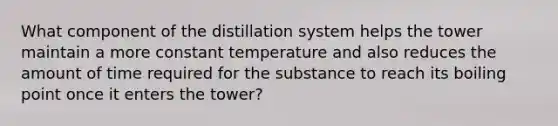 What component of the distillation system helps the tower maintain a more constant temperature and also reduces the amount of time required for the substance to reach its boiling point once it enters the tower?