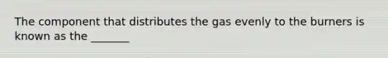 The component that distributes the gas evenly to the burners is known as the _______