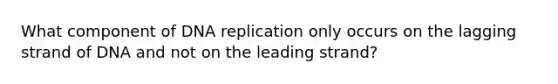 What component of DNA replication only occurs on the lagging strand of DNA and not on the leading strand?