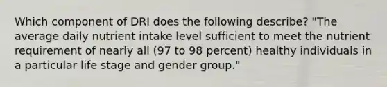 Which component of DRI does the following describe? "The average daily nutrient intake level sufficient to meet the nutrient requirement of nearly all (97 to 98 percent) healthy individuals in a particular life stage and gender group."