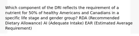 Which component of the DRI reflects the requirement of a nutrient for 50% of healthy Americans and Canadians in a specific life stage and gender group? RDA (Recommended Dietary Allowance) AI (Adequate Intake) EAR (Estimated Average Requirement)